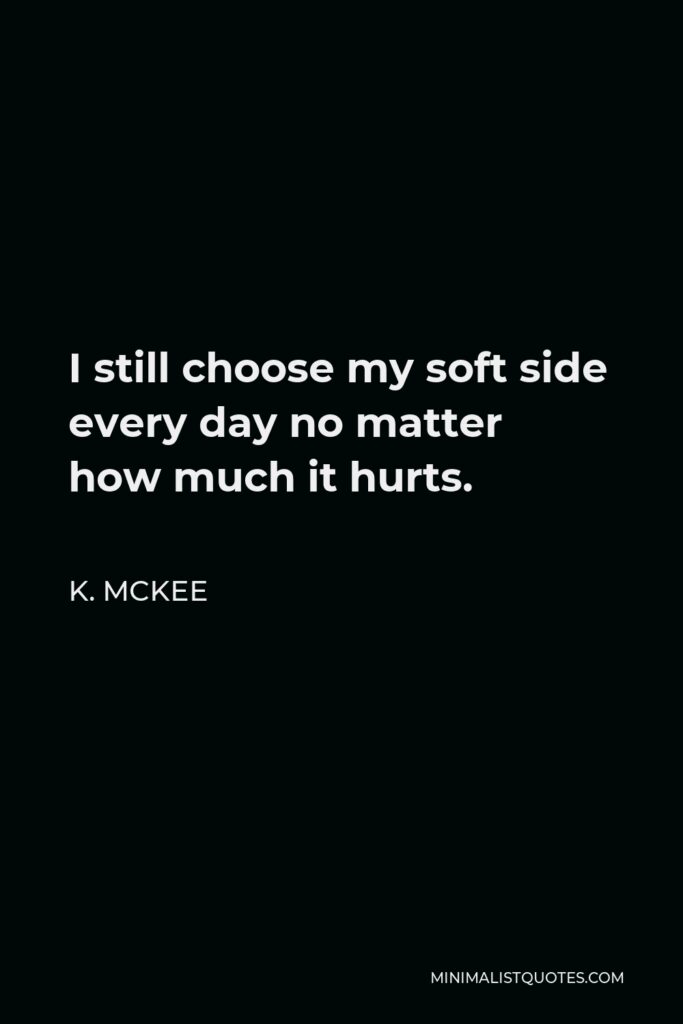 K. Mckee Quote - I still choose my soft side every day no matter how much it hurts.