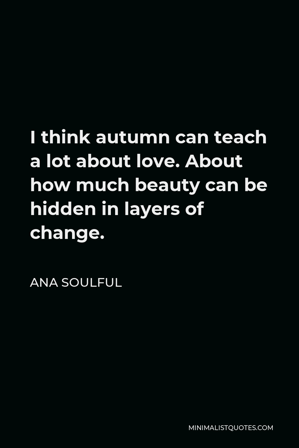 Ana Soulful Quote - I think autumn can teach a lot about love. About how much beauty can be hidden in layers of change.