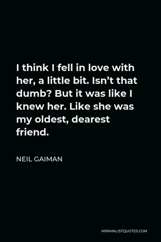 Neil Gaiman Quote - I think I fell in love with her, a little bit. Isn’t that dumb? But it was like I knew her. Like she was my oldest, dearest friend.