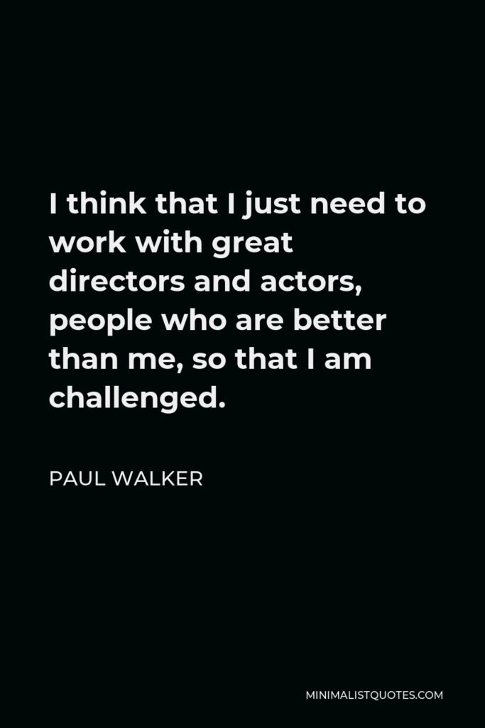 Paul Walker Quote - I think that I just need to work with great directors and actors, people who are better than me, so that I am challenged.