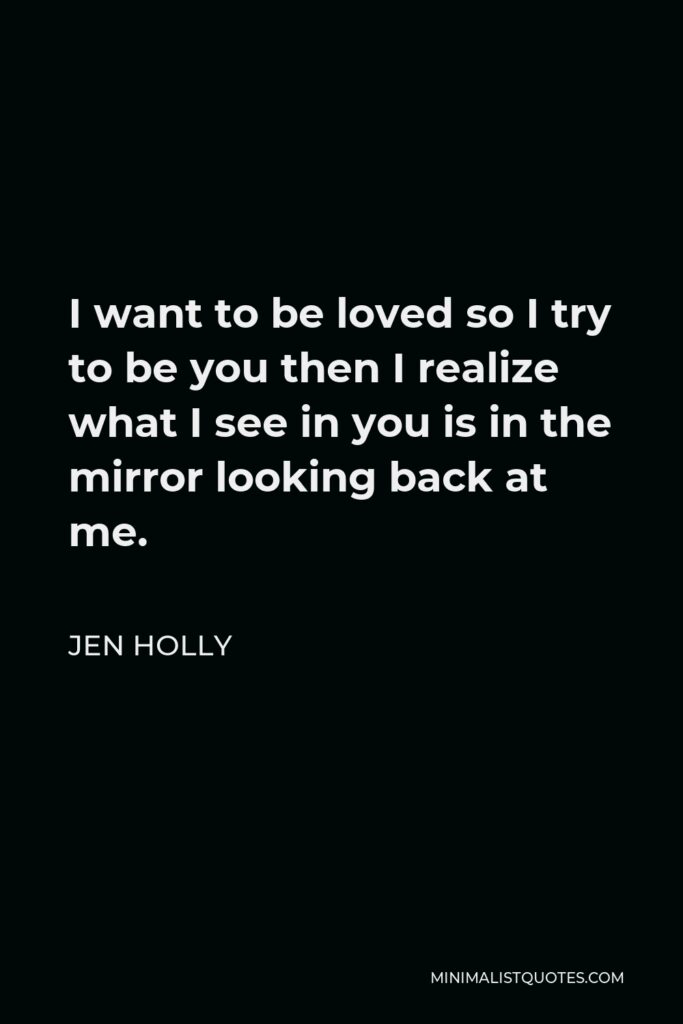 Jen Holly Quote - I want to be loved so I try to be you then I realize what I see in you is in the mirror looking back at me.