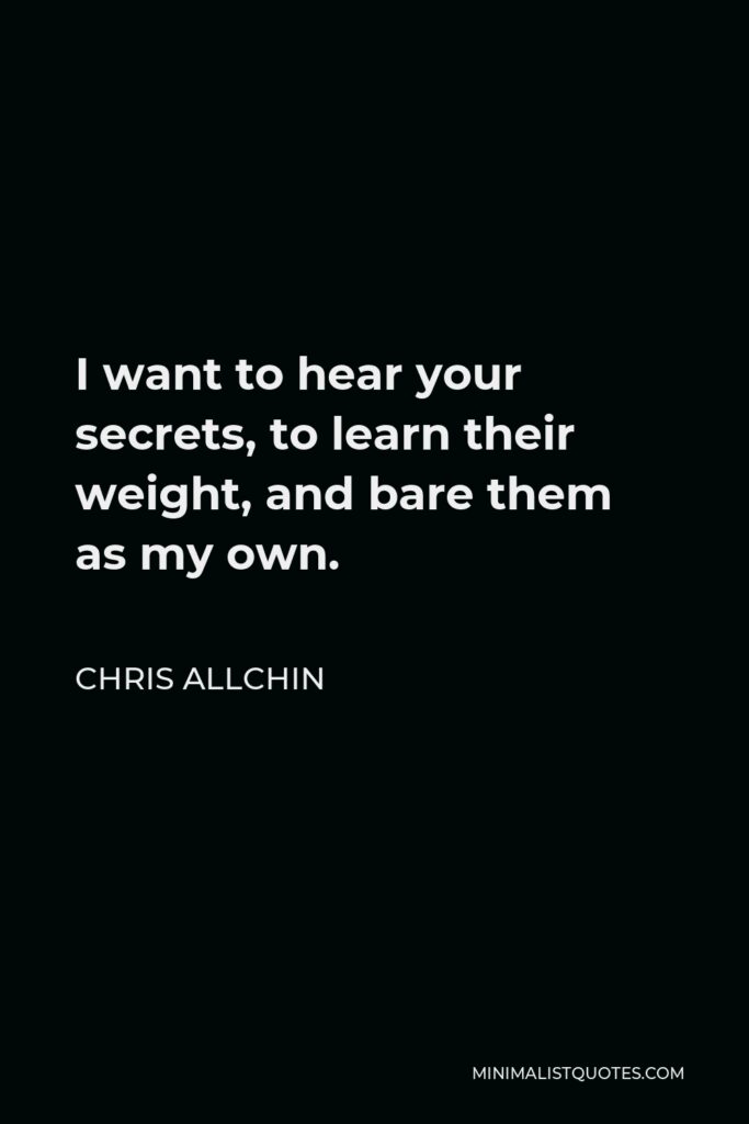 Chris Allchin Quote - I want to hear your secrets, to learn their weight, and bare them as my own.