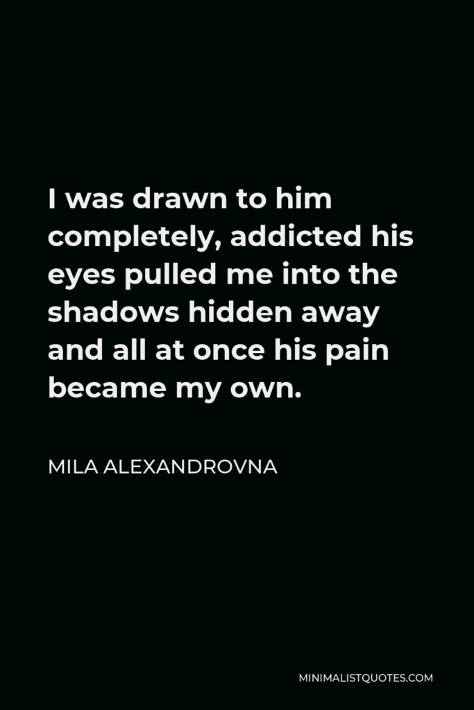 Mila Alexandrovna Quote - I was drawn to him completely, addicted his eyes pulled me into the shadows hidden away and all at once his pain became my own.