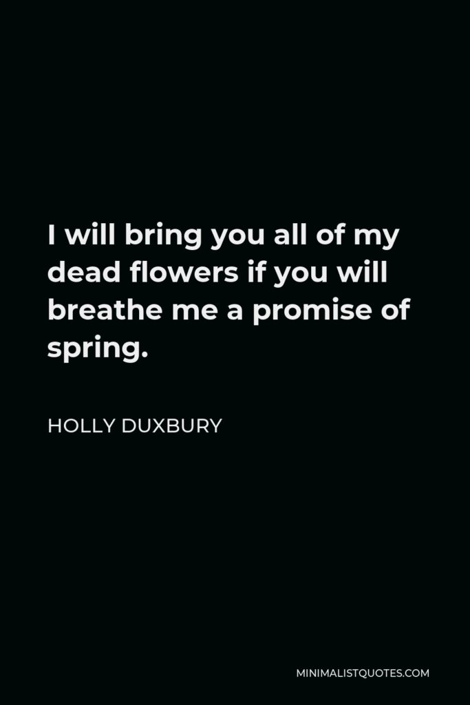 Holly Duxbury Quote - I will bring you all of my dead flowers if you will breathe me a promise of spring.
