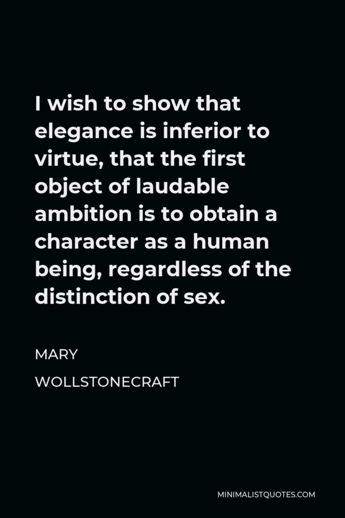 Mary Wollstonecraft Quote - I wish to show that elegance is inferior to virtue, that the first object of laudable ambition is to obtain a character as a human being, regardless of the distinction of sex.