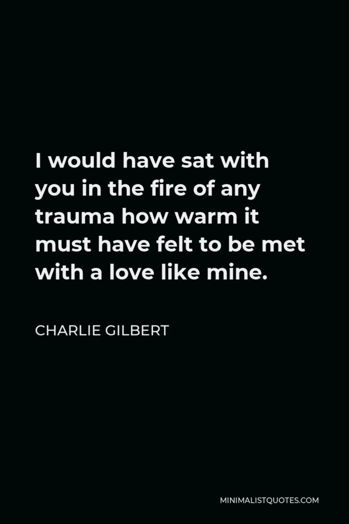 Charlie Gilbert Quote - I would have sat with you in the fire of any trauma how warm it must have felt to be met with a love like mine.