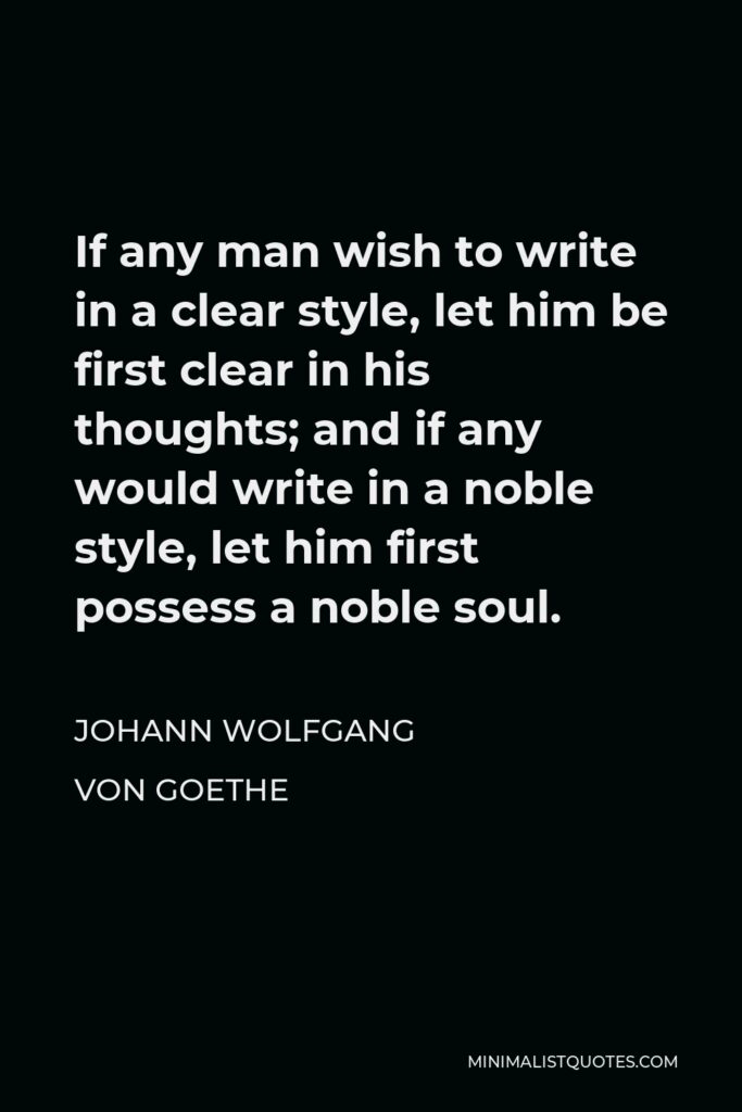 Johann Wolfgang von Goethe Quote - If any man wish to write in a clear style, let him be first clear in his thoughts; and if any would write in a noble style, let him first possess a noble soul.