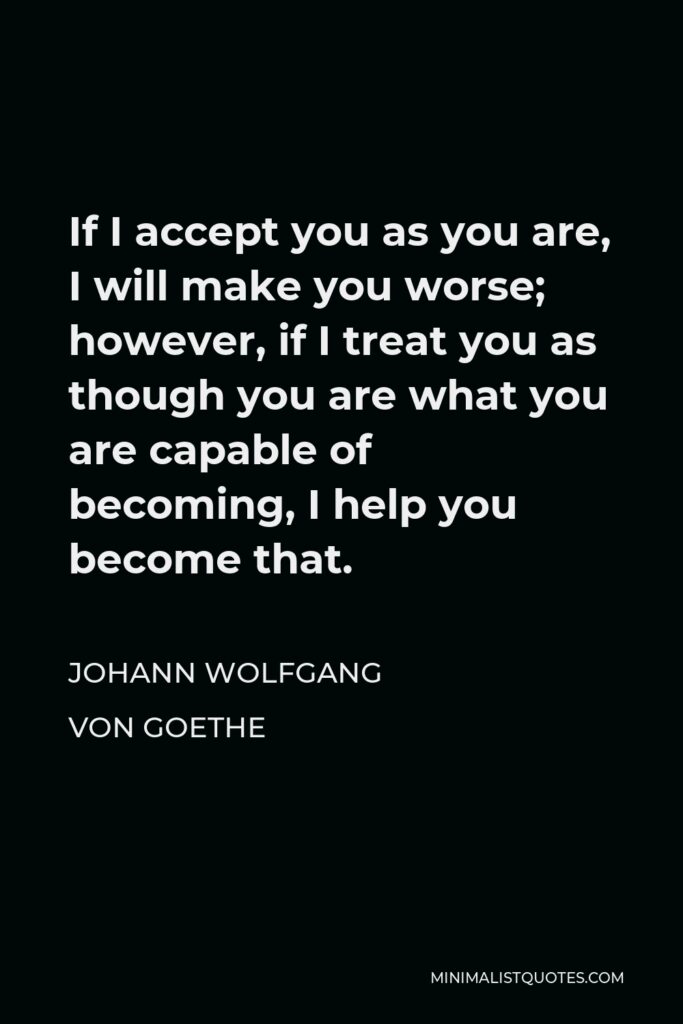 Johann Wolfgang von Goethe Quote - If I accept you as you are, I will make you worse; however, if I treat you as though you are what you are capable of becoming, I help you become that.