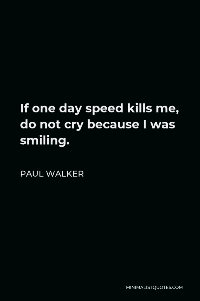 Paul Walker Quote - If one day speed kills me, do not cry because I was smiling.