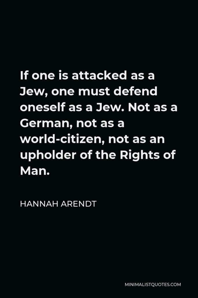 Hannah Arendt Quote - If one is attacked as a Jew, one must defend oneself as a Jew. Not as a German, not as a world-citizen, not as an upholder of the Rights of Man.
