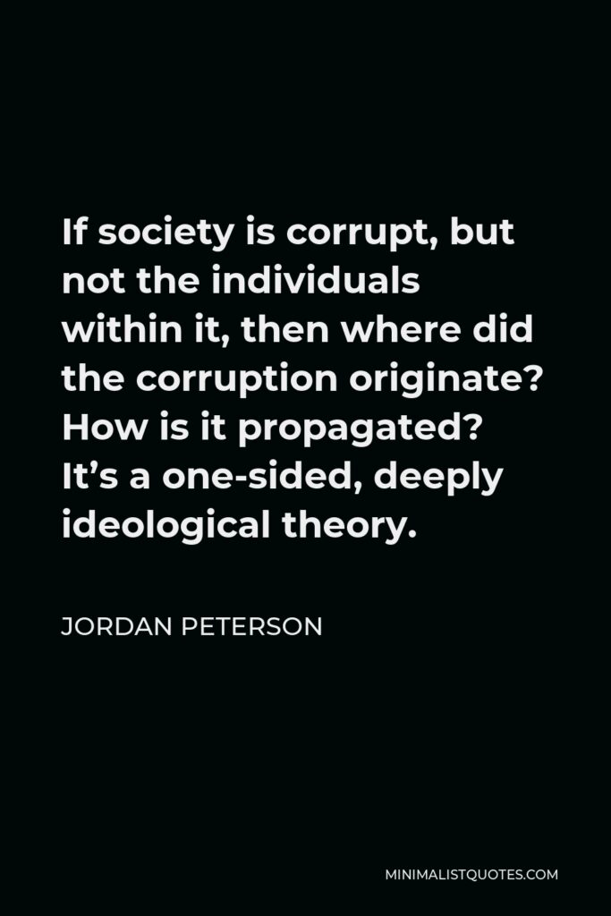 Jordan Peterson Quote - If society is corrupt, but not the individuals within it, then where did the corruption originate? How is it propagated? It’s a one-sided, deeply ideological theory.