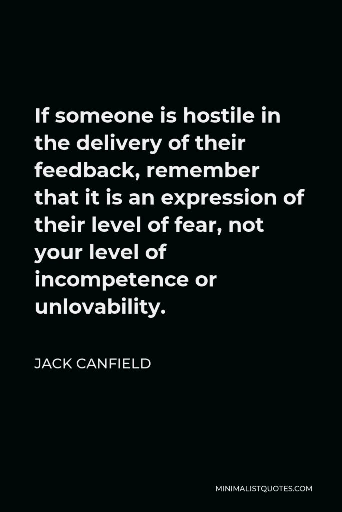 Jack Canfield Quote - If someone is hostile in the delivery of their feedback, remember that it is an expression of their level of fear, not your level of incompetence or unlovability.