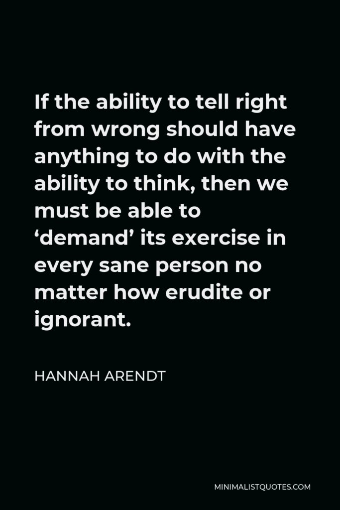 Hannah Arendt Quote - If the ability to tell right from wrong should have anything to do with the ability to think, then we must be able to ‘demand’ its exercise in every sane person no matter how erudite or ignorant.