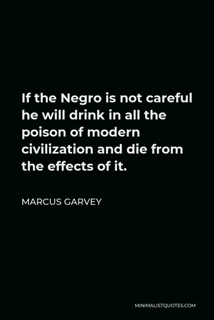 Marcus Garvey Quote - If the Negro is not careful he will drink in all the poison of modern civilization and die from the effects of it.