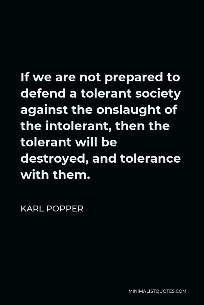Karl Popper Quote - If we are not prepared to defend a tolerant society against the onslaught of the intolerant, then the tolerant will be destroyed, and tolerance with them.