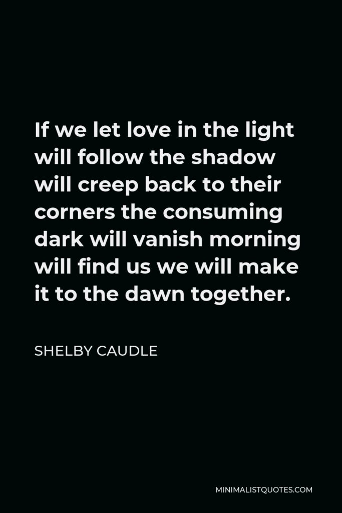 Shelby Caudle Quote - If we let love in the light will follow the shadow will creep back to their corners the consuming dark will vanish morning will find us we will make it to the dawn together.
