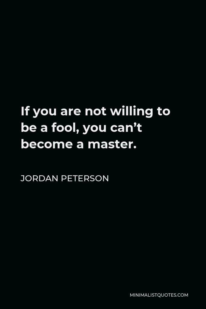 Jordan Peterson Quote - If you are not willing to be a fool, you can’t become a master.