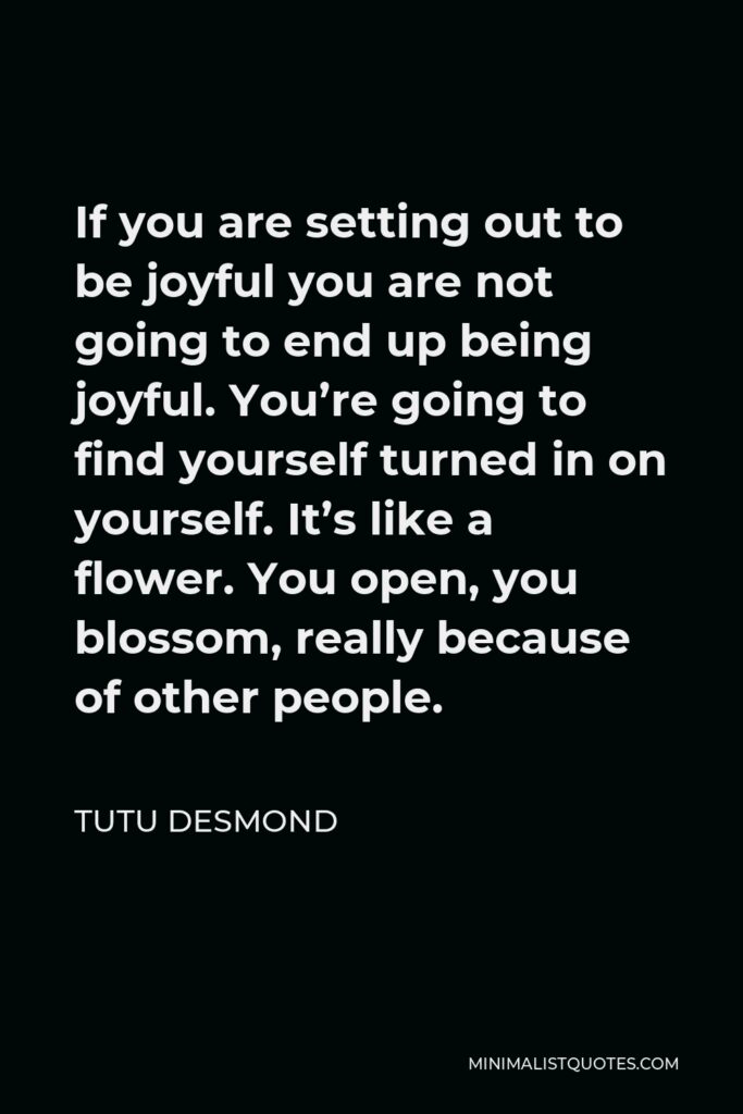 Tutu Desmond Quote - If you are setting out to be joyful you are not going to end up being joyful. You’re going to find yourself turned in on yourself. It’s like a flower. You open, you blossom, really because of other people.