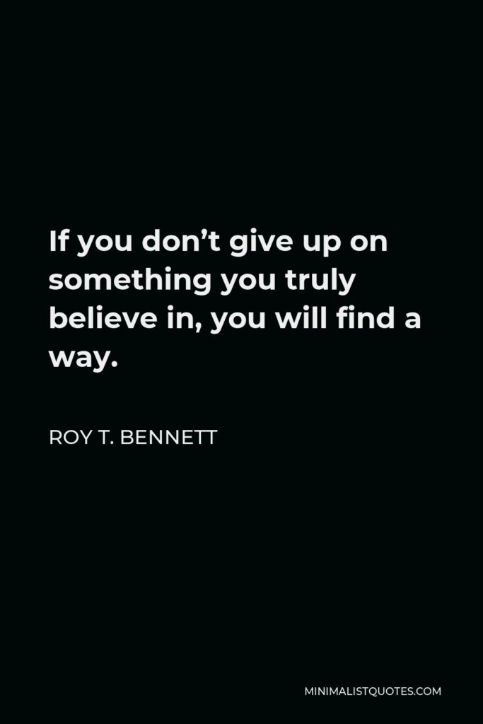 Roy T. Bennett Quote - If you don’t give up on something you truly believe in, you will find a way.