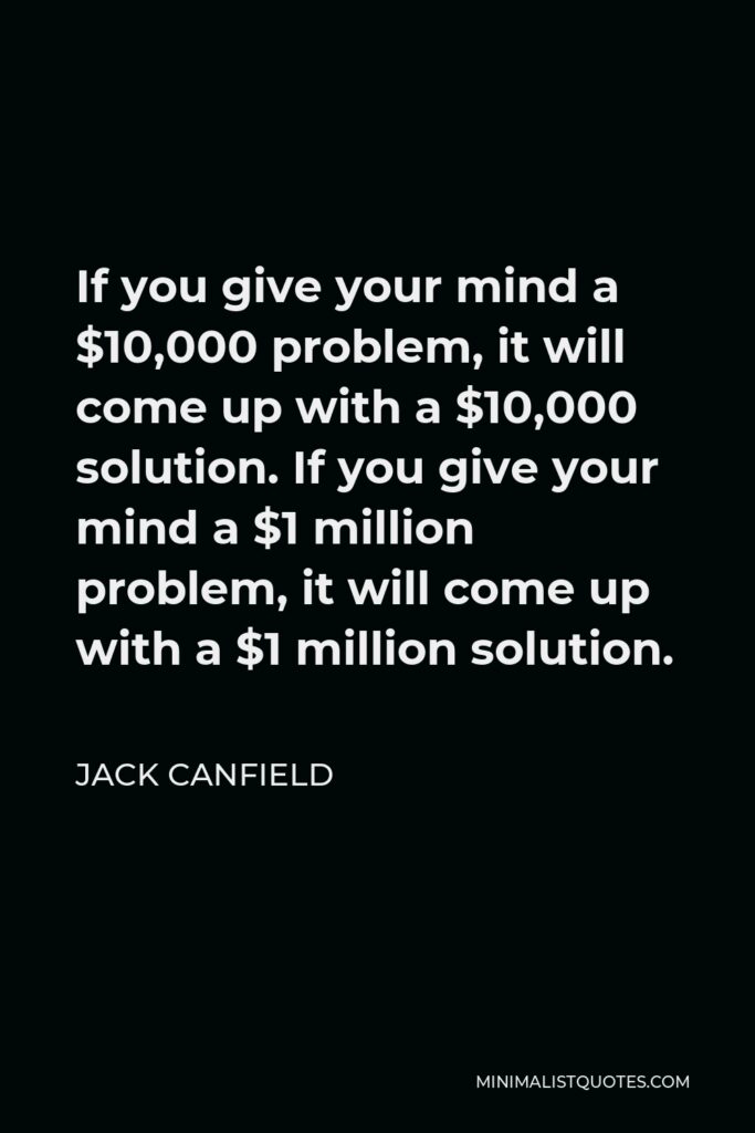 Jack Canfield Quote - If you give your mind a $10,000 problem, it will come up with a $10,000 solution. If you give your mind a $1 million problem, it will come up with a $1 million solution.