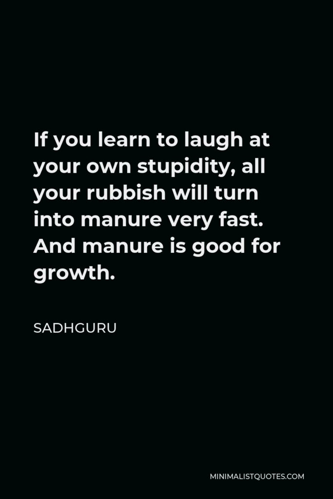 Sadhguru Quote - If you learn to laugh at your own stupidity, all your rubbish will turn into manure very fast. And manure is good for growth.