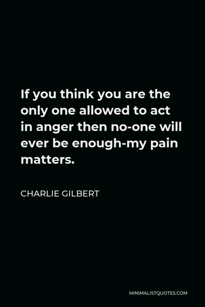 Charlie Gilbert Quote - If you think you are the only one allowed to act in anger then no-one will ever be enough-my pain matters.