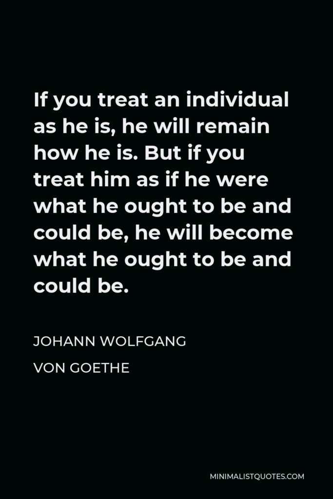 Johann Wolfgang von Goethe Quote - If you treat an individual as he is, he will remain how he is. But if you treat him as if he were what he ought to be and could be, he will become what he ought to be and could be.
