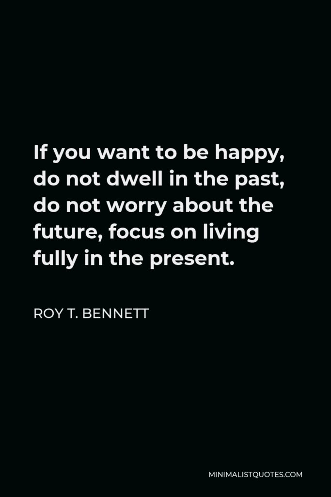 Roy T. Bennett Quote - If you want to be happy, do not dwell in the past, do not worry about the future, focus on living fully in the present.