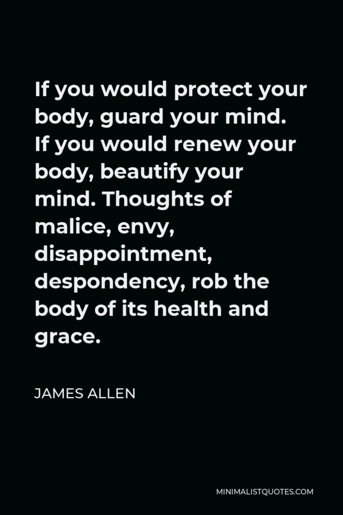 James Allen Quote - If you would protect your body, guard your mind. If you would renew your body, beautify your mind. Thoughts of malice, envy, disappointment, despondency, rob the body of its health and grace.
