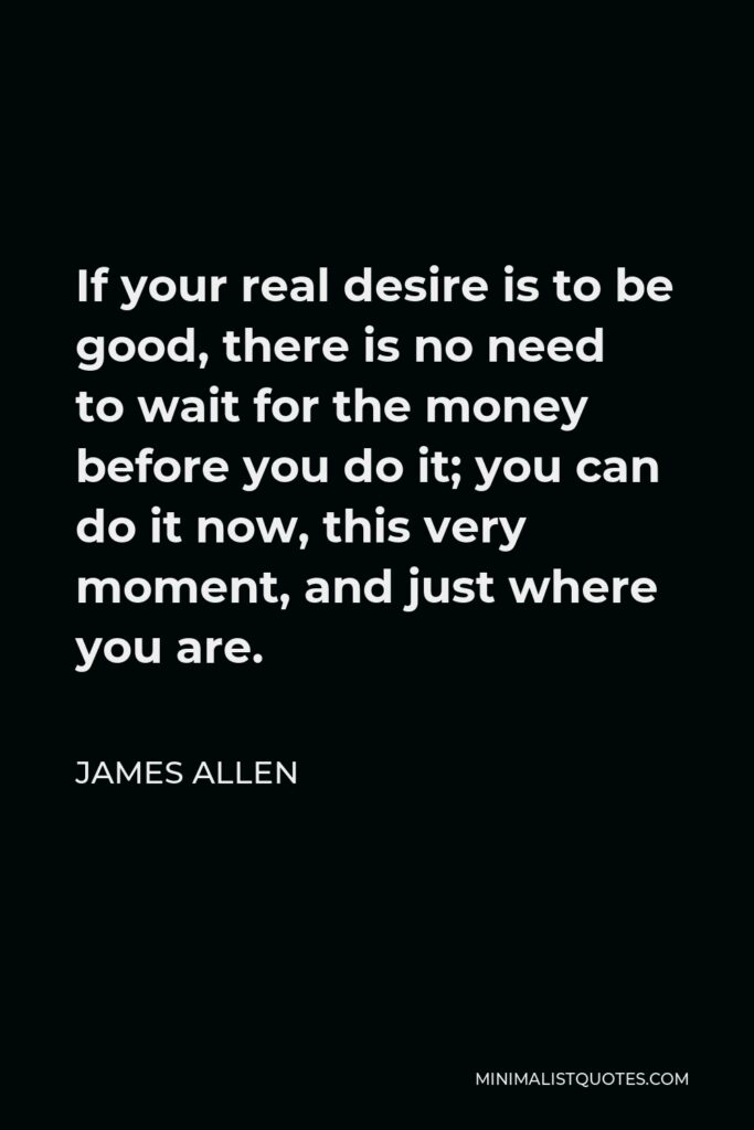 James Allen Quote - If your real desire is to be good, there is no need to wait for the money before you do it; you can do it now, this very moment, and just where you are.