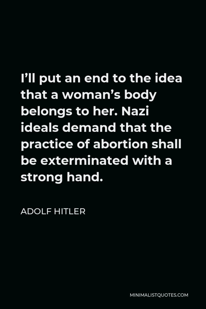 Adolf Hitler Quote - I’ll put an end to the idea that a woman’s body belongs to her. Nazi ideals demand that the practice of abortion shall be exterminated with a strong hand.