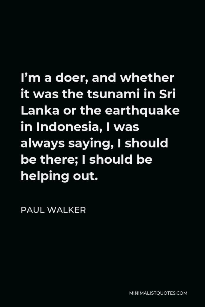 Paul Walker Quote - I’m a doer, and whether it was the tsunami in Sri Lanka or the earthquake in Indonesia, I was always saying, I should be there; I should be helping out.