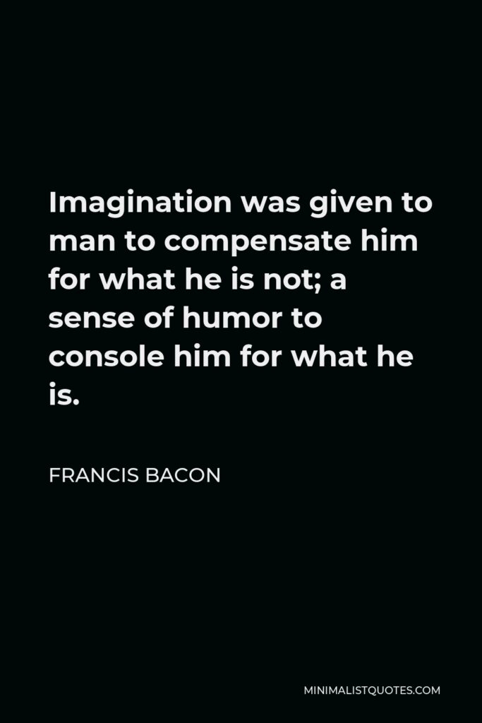 Francis Bacon Quote - Imagination was given to man to compensate him for what he is not; a sense of humor to console him for what he is.
