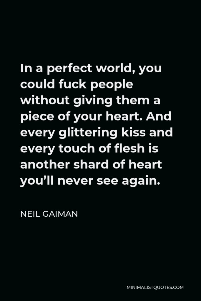 Neil Gaiman Quote - In a perfect world, you could fuck people without giving them a piece of your heart. And every glittering kiss and every touch of flesh is another shard of heart you’ll never see again.