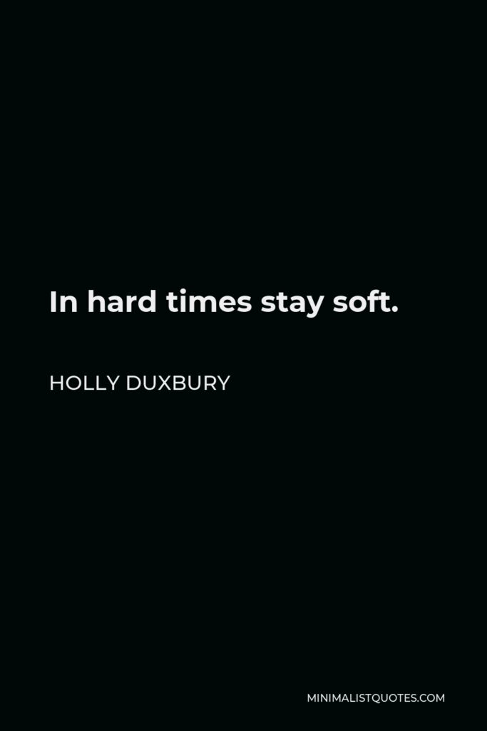 Holly Duxbury Quote - In hard times stay soft.