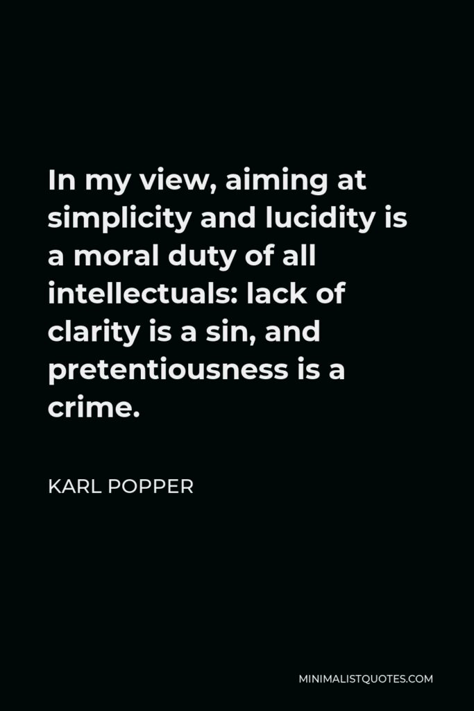 Karl Popper Quote - In my view, aiming at simplicity and lucidity is a moral duty of all intellectuals: lack of clarity is a sin, and pretentiousness is a crime.
