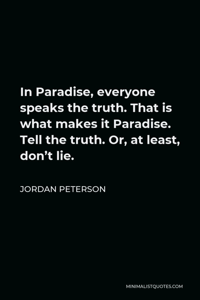 Jordan Peterson Quote - In Paradise, everyone speaks the truth. That is what makes it Paradise. Tell the truth. Or, at least, don’t lie.