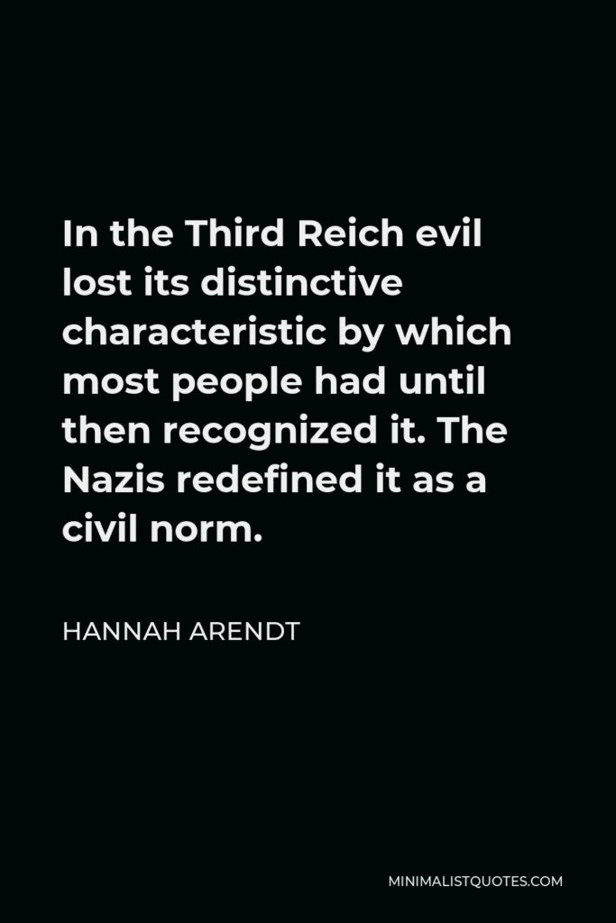 Hannah Arendt Quote - In the Third Reich evil lost its distinctive characteristic by which most people had until then recognized it. The Nazis redefined it as a civil norm.