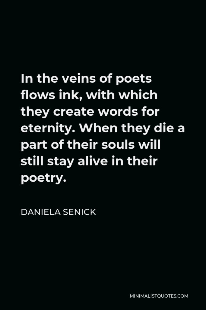 Daniela Senick Quote - In the veins of poets flows ink, with which they create words for eternity. When they die a part of their souls will still stay alive in their poetry.