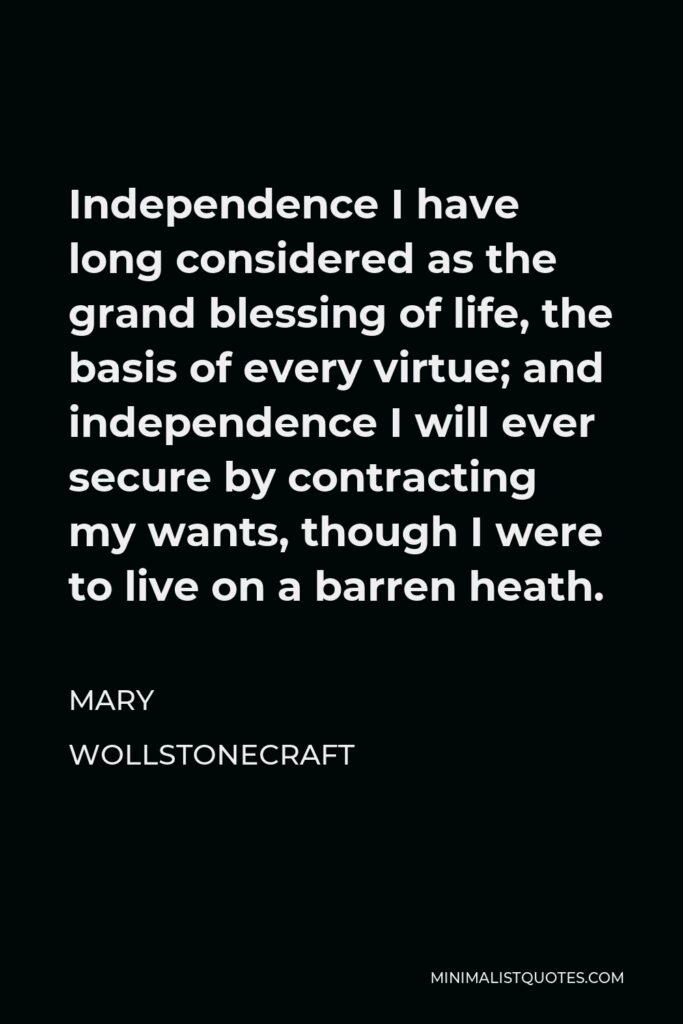 Mary Wollstonecraft Quote - Independence I have long considered as the grand blessing of life, the basis of every virtue; and independence I will ever secure by contracting my wants, though I were to live on a barren heath.