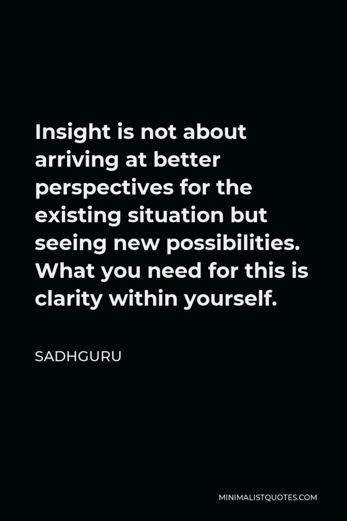Sadhguru Quote - Insight is not about arriving at better perspectives for the existing situation but seeing new possibilities. What you need for this is clarity within yourself.
