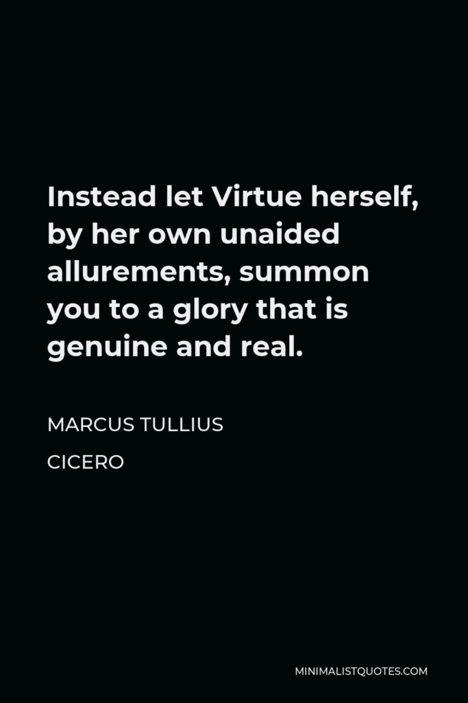 Marcus Tullius Cicero Quote - Instead let Virtue herself, by her own unaided allurements, summon you to a glory that is genuine and real.
