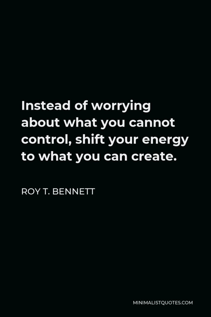 Roy T. Bennett Quote - Instead of worrying about what you cannot control, shift your energy to what you can create.