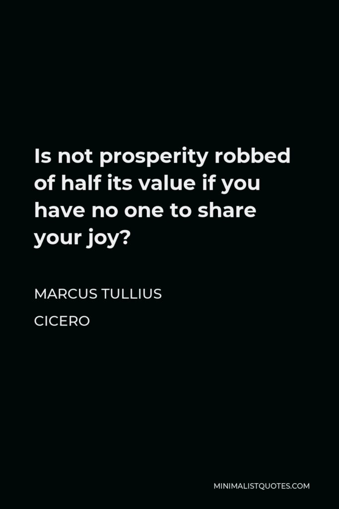 Marcus Tullius Cicero Quote - Is not prosperity robbed of half its value if you have no one to share your joy?