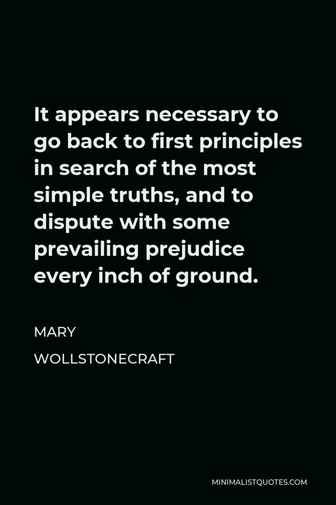 Mary Wollstonecraft Quote - It appears necessary to go back to first principles in search of the most simple truths, and to dispute with some prevailing prejudice every inch of ground.