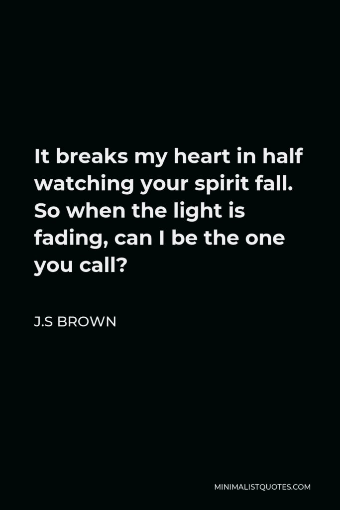 J.S Brown Quote - It breaks my heart in half watching your spirit fall. So when the light is fading, can I be the one you call?