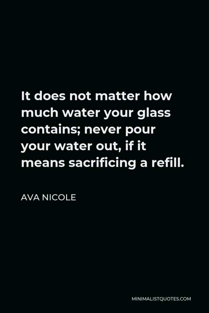 Ava Nicole Quote - It does not matter how much water your glass contains; never pour your water out, if it means sacrificing a refill.