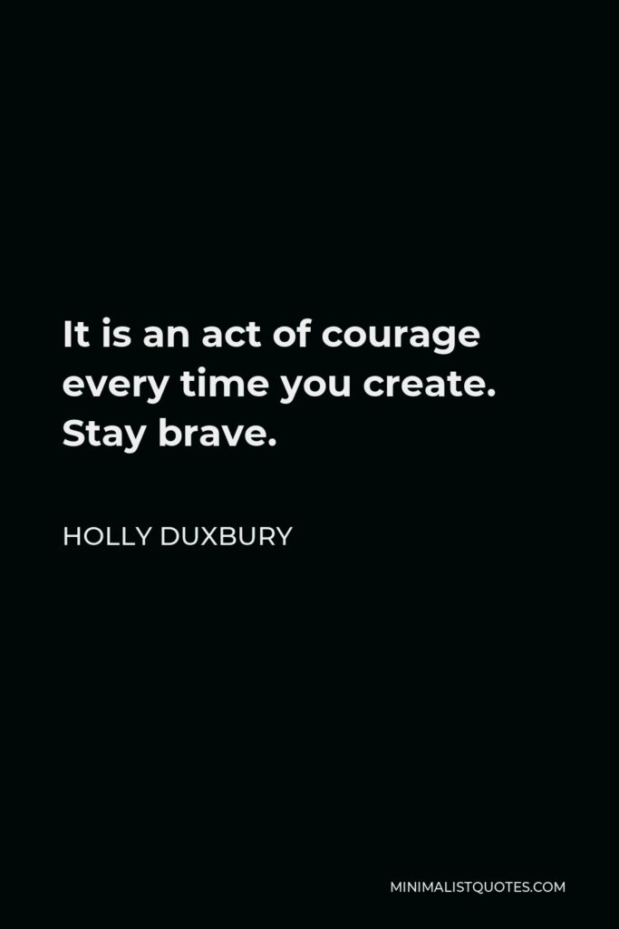 Holly Duxbury Quote - It is an act of courage every time you create. Stay brave.