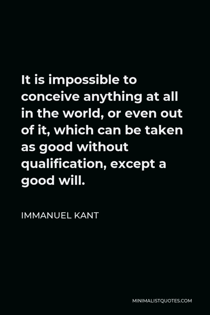 Immanuel Kant Quote - It is impossible to conceive anything at all in the world, or even out of it, which can be taken as good without qualification, except a good will.