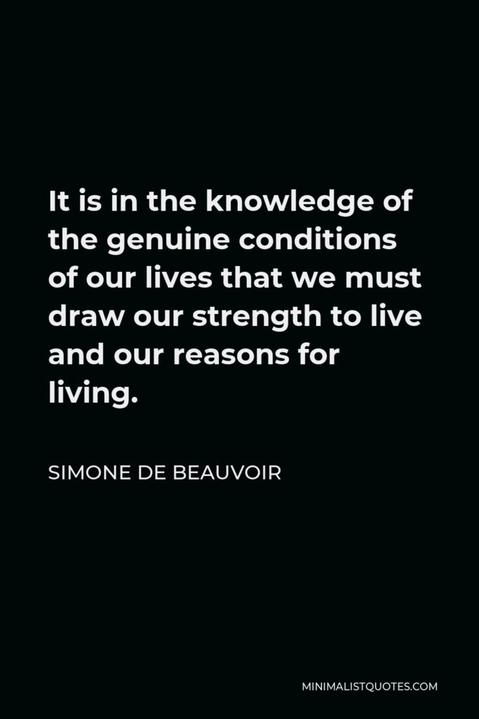 Simone de Beauvoir Quote - It is in the knowledge of the genuine conditions of our lives that we must draw our strength to live and our reasons for living.